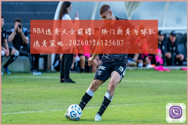 NBA选秀大会前瞻：热门新秀与球队选秀策略_20260526125607