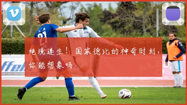 绝境逢生！国家德比的神奇时刻，你能想象吗