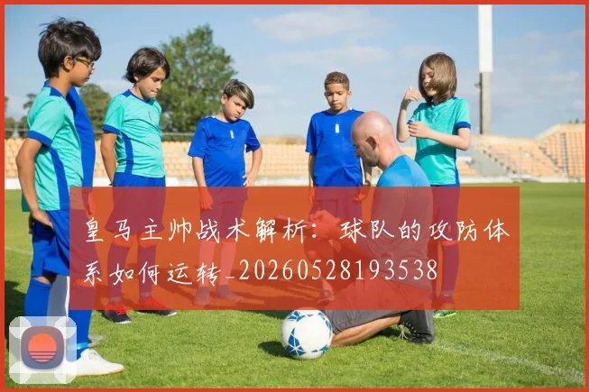 皇马主帅战术解析:球队的攻防体系如何运转_20260528193538