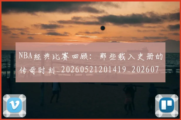 NBA经典比赛回顾:那些载入史册的传奇时刻_20260521201419_20260702171346