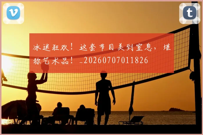 冰迷狂欢！这套节目美到窒息，堪称艺术品！_20260707011826