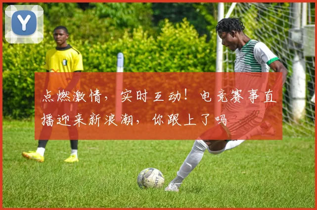 点燃激情,实时互动!电竞赛事直播迎来新浪潮,你跟上了吗