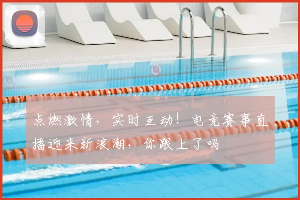 点燃激情,实时互动!电竞赛事直播迎来新浪潮,你跟上了吗