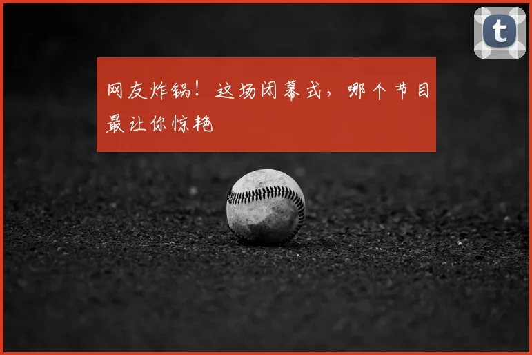 网友炸锅!这场闭幕式,哪个节目最让你惊艳
