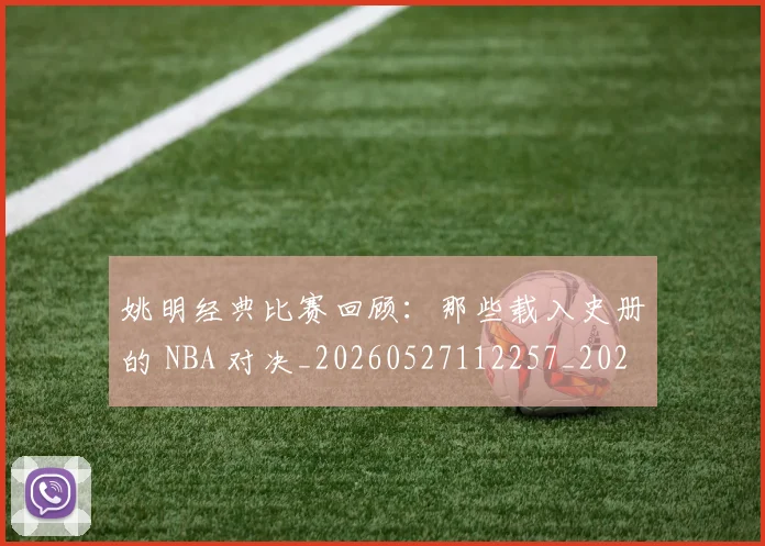 姚明经典比赛回顾:那些载入史册的 NBA 对决_20260527112257_20260703232955