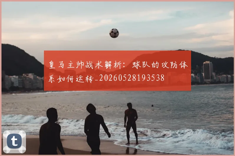 皇马主帅战术解析:球队的攻防体系如何运转_20260528193538