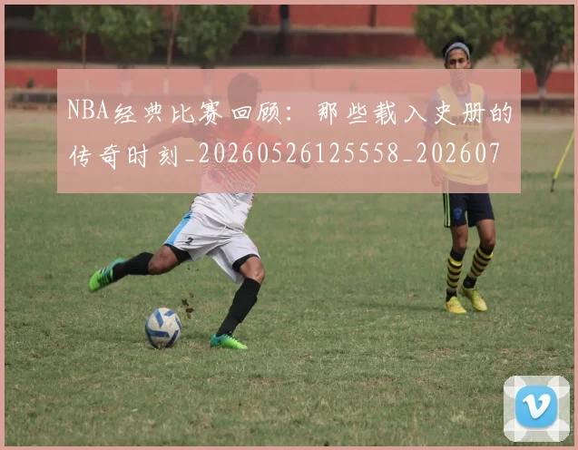 NBA经典比赛回顾:那些载入史册的传奇时刻_20260526125558_20260702171349