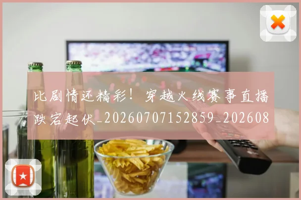比剧情还精彩!穿越火线赛事直播跌宕起伏_20260707152859_20260801170942