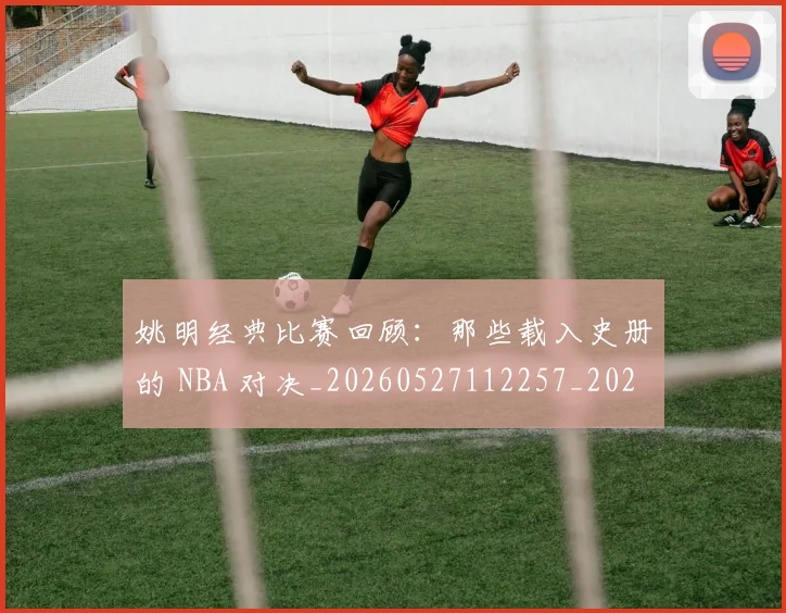 姚明经典比赛回顾:那些载入史册的 NBA 对决_20260527112257_20260703232955