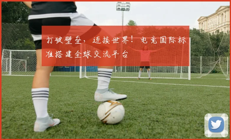 打破壁垒,连接世界!电竞国际标准搭建全球交流平台