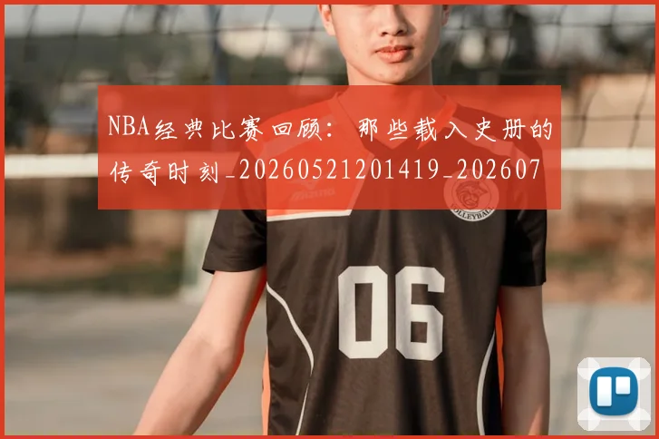 NBA经典比赛回顾:那些载入史册的传奇时刻_20260521201419_20260702171346