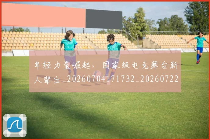 年轻力量崛起,国家级电竞舞台新人辈出_20260704171732_20260722155202