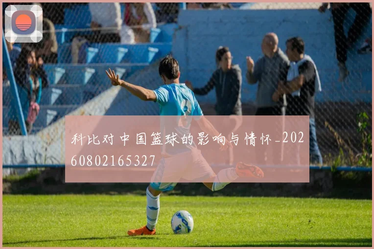 科比对中国篮球的影响与情怀_20260802165327