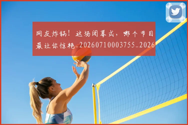网友炸锅!这场闭幕式,哪个节目最让你惊艳_20260710003755_20260803143436
