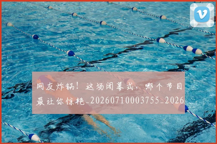 网友炸锅!这场闭幕式,哪个节目最让你惊艳_20260710003755_20260803143436