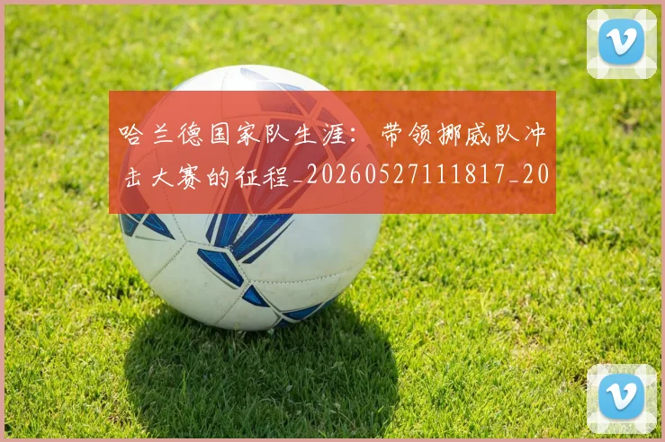 哈兰德国家队生涯：带领挪威队冲击大赛的征程_20260527111817_20260720180049