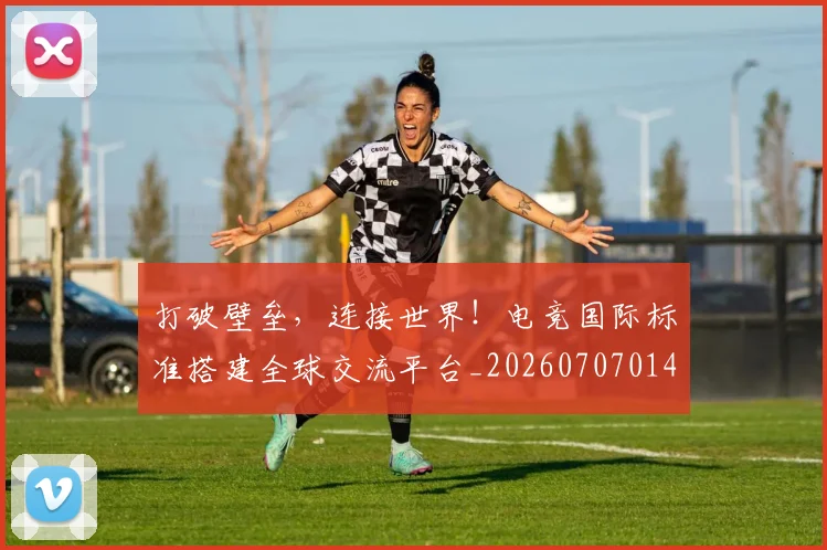 打破壁垒,连接世界!电竞国际标准搭建全球交流平台_20260707014212_20260723182146