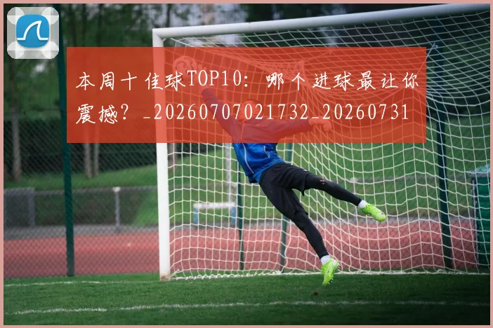 本周十佳球TOP10:哪个进球最让你震撼?_20260707021732_20260731174051