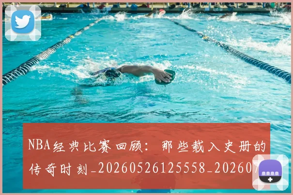 NBA经典比赛回顾:那些载入史册的传奇时刻_20260526125558_20260702171349