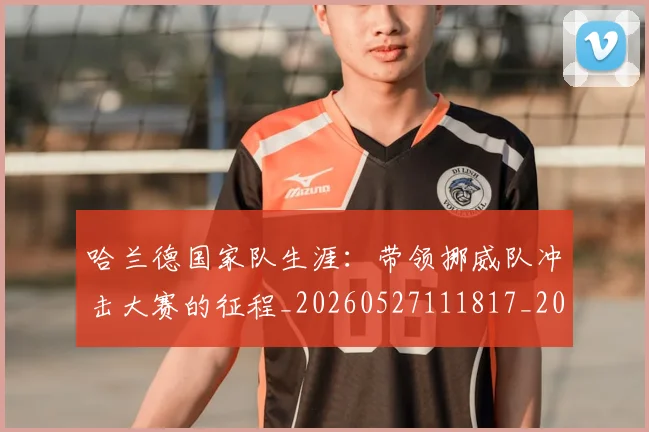 哈兰德国家队生涯：带领挪威队冲击大赛的征程_20260527111817_20260720180049