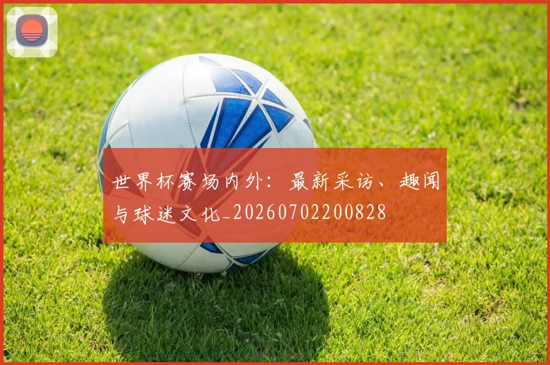 世界杯赛场内外:最新采访、趣闻与球迷文化_20260702200828